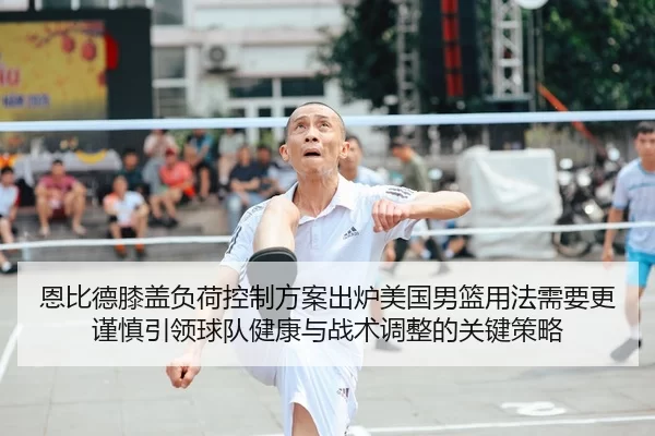 恩比德膝盖负荷控制方案出炉美国男篮用法需要更谨慎引领球队健康与战术调整的关键策略