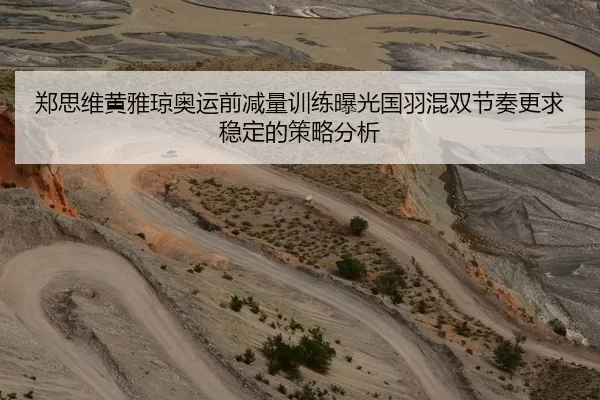 郑思维黄雅琼奥运前减量训练曝光国羽混双节奏更求稳定的策略分析