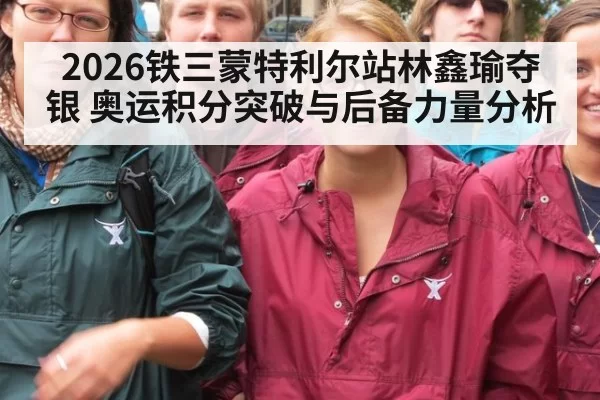 2026铁三蒙特利尔站林鑫瑜夺银 奥运积分突破与后备力量分析