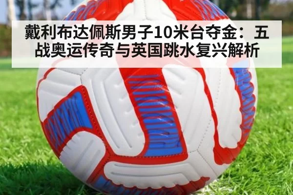 戴利布达佩斯男子10米台夺金：五战奥运传奇与英国跳水复兴解析