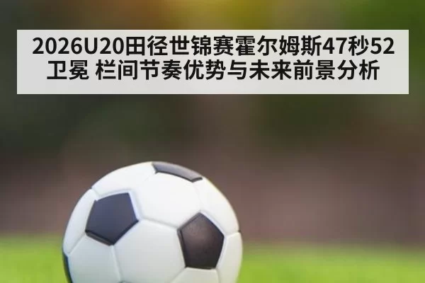 2026U20田径世锦赛霍尔姆斯47秒52卫冕 栏间节奏优势与未来前景分析